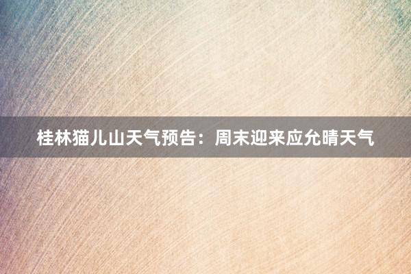 桂林猫儿山天气预告：周末迎来应允晴天气